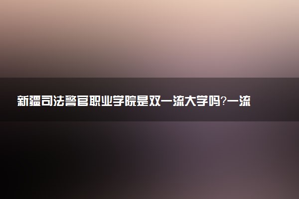 新疆司法警官职业学院是双一流大学吗？一流学科有哪些及历年分数线位次