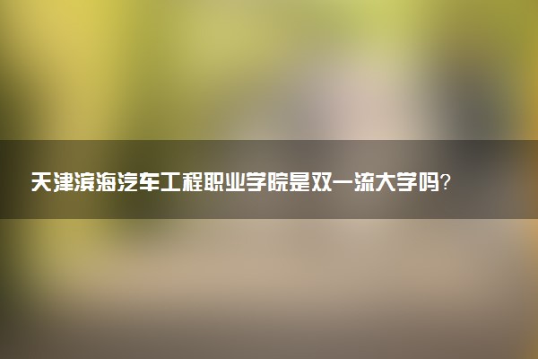 天津滨海汽车工程职业学院是双一流大学吗？一流学科有哪些及历年分数线位次