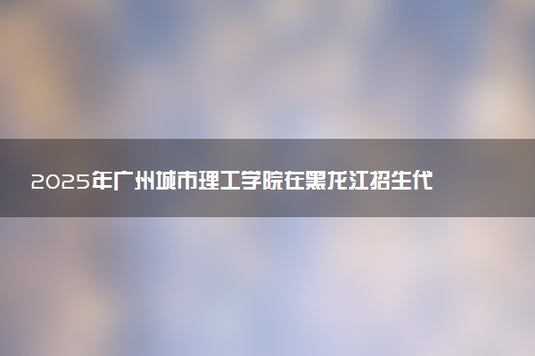 2025年广州城市理工学院在黑龙江招生代码：3595 专业代码及报考指南