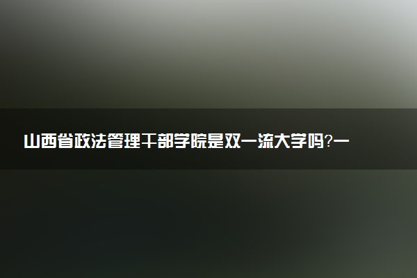 山西省政法管理干部学院是双一流大学吗？一流学科有哪些及历年分数线位次