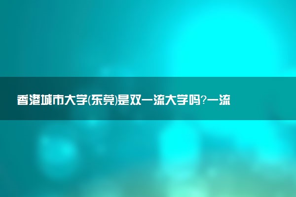 香港城市大学(东莞)是双一流大学吗？一流学科有哪些及历年分数线位次