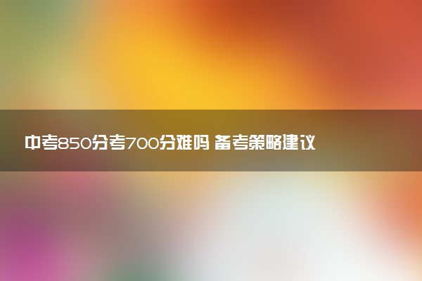 中考850分考700分难吗 备考策略建议