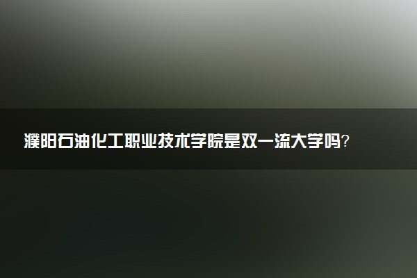 濮阳石油化工职业技术学院是双一流大学吗？一流学科有哪些及历年分数线位次