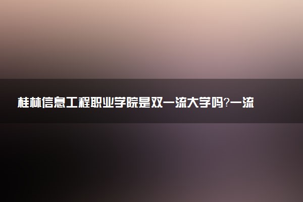 桂林信息工程职业学院是双一流大学吗？一流学科有哪些及历年分数线位次