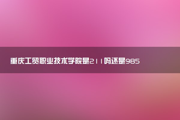 重庆工贸职业技术学院是211吗还是985 怎么样值得读吗及学长学姐评价