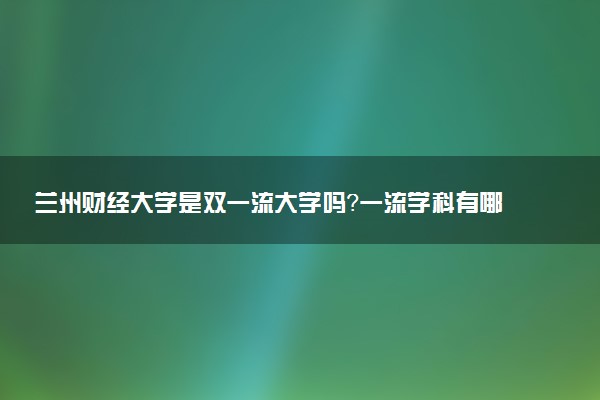 兰州财经大学是双一流大学吗？一流学科有哪些及历年分数线位次