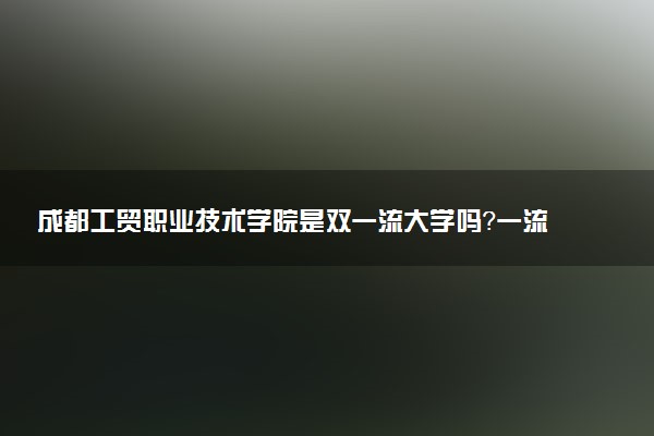 成都工贸职业技术学院是双一流大学吗？一流学科有哪些及历年分数线位次