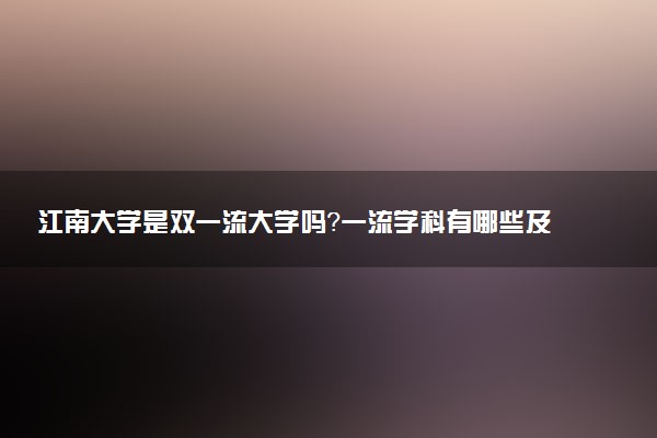 江南大学是双一流大学吗？一流学科有哪些及历年分数线位次