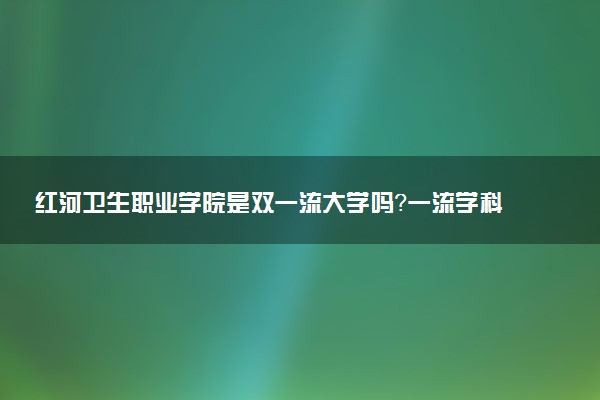 红河卫生职业学院是双一流大学吗？一流学科有哪些及历年分数线位次