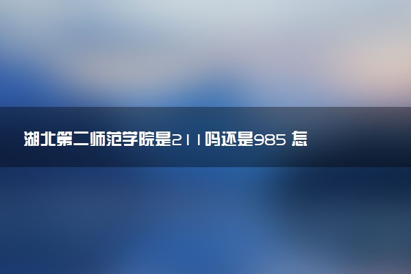 湖北第二师范学院是211吗还是985 怎么样值得读吗及学长学姐评价