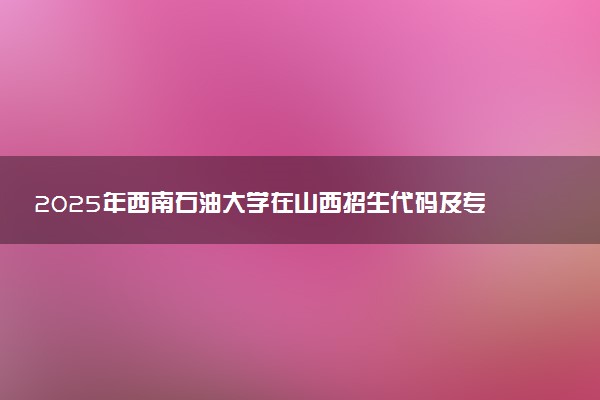 2025年西南石油大学在山西招生代码及专业代码 西南石油大学山西代码是多少？怎么查询？