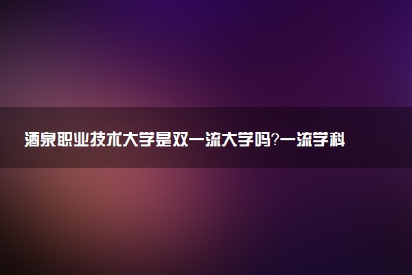 酒泉职业技术大学是双一流大学吗？一流学科有哪些及历年分数线位次