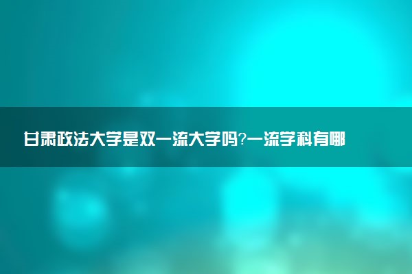 甘肃政法大学是双一流大学吗？一流学科有哪些及历年分数线位次