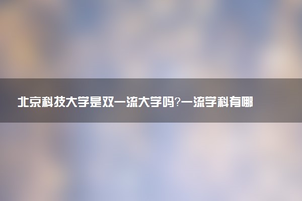 北京科技大学是双一流大学吗？一流学科有哪些及历年分数线位次