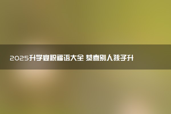 2025升学宴祝福语大全 恭喜别人孩子升学的话