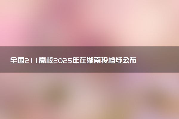 全国211高校2025年在湖南投档线公布 最低分是多少