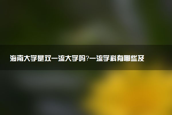 海南大学是双一流大学吗？一流学科有哪些及历年分数线位次