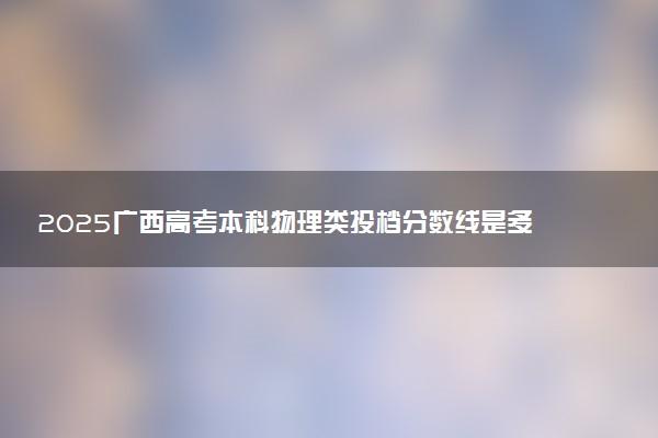 2025广西高考本科物理类投档分数线是多少