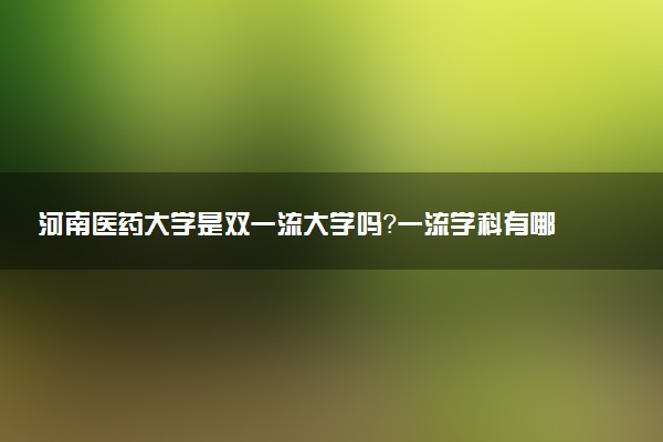 河南医药大学是双一流大学吗？一流学科有哪些及历年分数线位次
