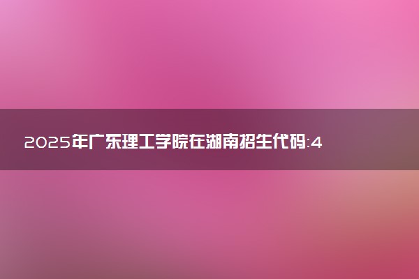 2025年广东理工学院在湖南招生代码：4897 专业代码及报考指南