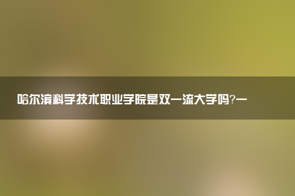 哈尔滨科学技术职业学院是双一流大学吗？一流学科有哪些及历年分数线位次