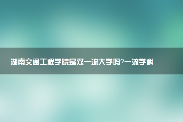 湖南交通工程学院是双一流大学吗？一流学科有哪些及历年分数线位次