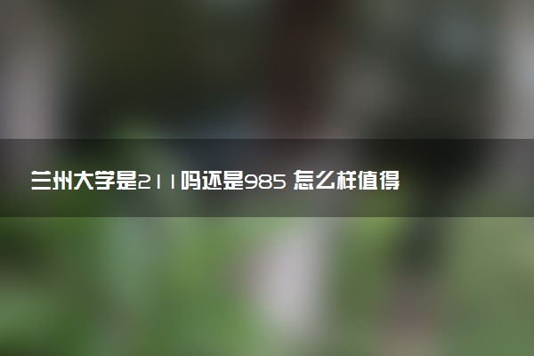兰州大学是211吗还是985 怎么样值得读吗及学长学姐评价