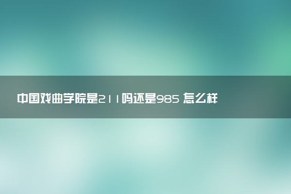 中国戏曲学院是211吗还是985 怎么样值得读吗及学长学姐评价