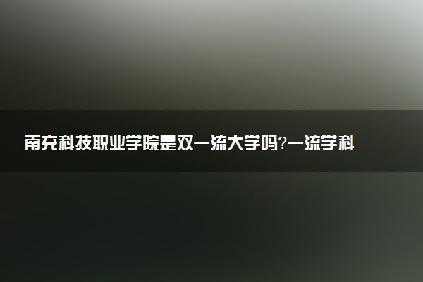 南充科技职业学院是双一流大学吗？一流学科有哪些及历年分数线位次