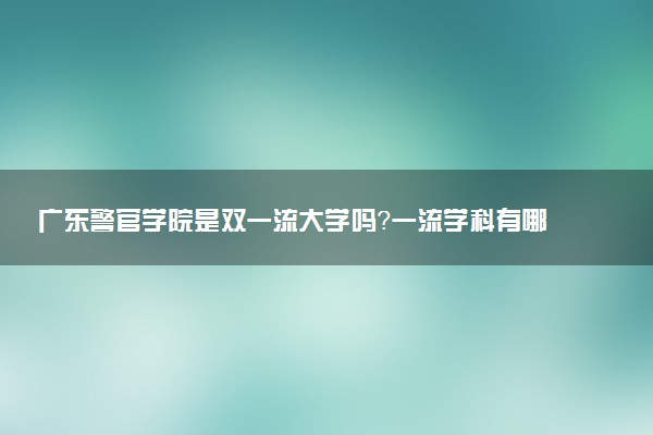 广东警官学院是双一流大学吗？一流学科有哪些及历年分数线位次