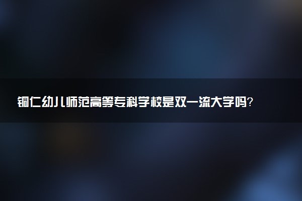 铜仁幼儿师范高等专科学校是双一流大学吗？一流学科有哪些及历年分数线位次