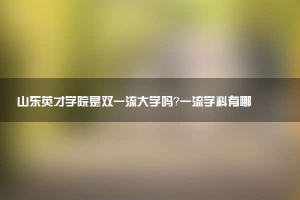 山东英才学院是双一流大学吗？一流学科有哪些及历年分数线位次