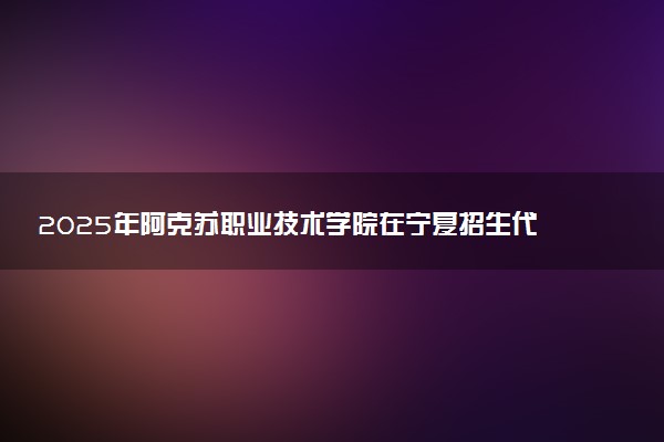 2025年阿克苏职业技术学院在宁夏招生代码及专业代码 阿克苏职业技术学院宁夏代码是多少？怎么查询？