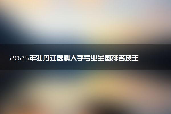 2025年牡丹江医科大学专业全国排名及王牌专业有哪些