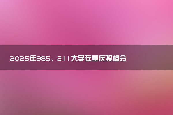 2025年985、211大学在重庆投档分数线出炉 最低分是多少