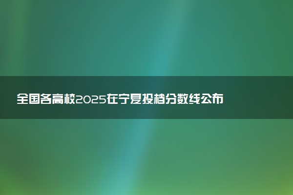 全国各高校2025在宁夏投档分数线公布 调档线是多少