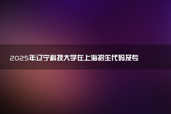 2025年辽宁科技大学在上海招生代码及专业代码 辽宁科技大学上海代码是多少？怎么查询？