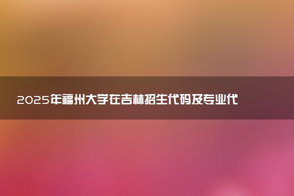 2025年福州大学在吉林招生代码及专业代码 福州大学吉林代码是多少？怎么查询？