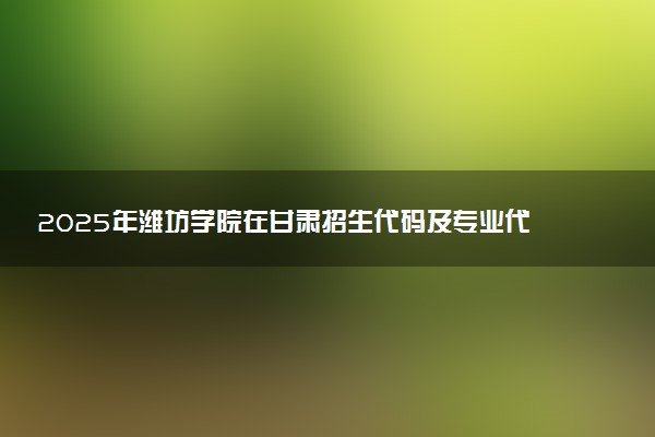 2025年潍坊学院在甘肃招生代码及专业代码 潍坊学院甘肃代码是多少？怎么查询？