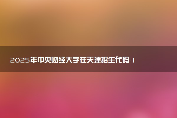 2025年中央财经大学在天津招生代码：1641 专业代码及报考指南