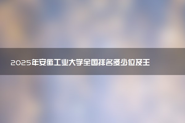 2025年安徽工业大学全国排名多少位及王牌专业有哪些？