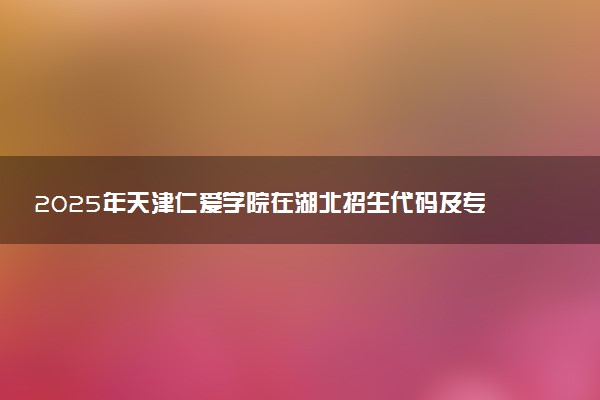 2025年天津仁爱学院在湖北招生代码及专业代码 天津仁爱学院湖北代码是多少？怎么查询？