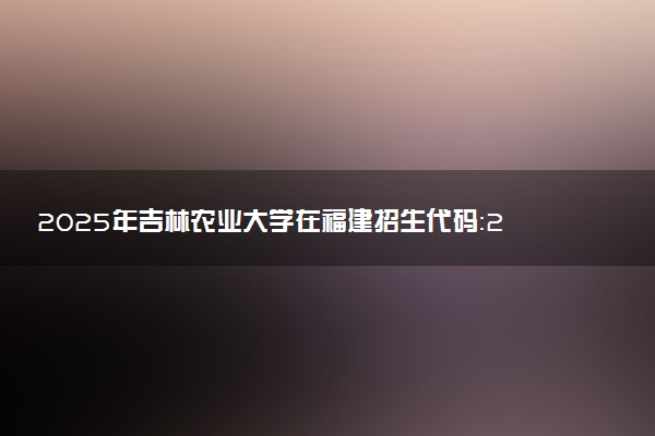 2025年吉林农业大学在福建招生代码：2811 专业代码及报考指南