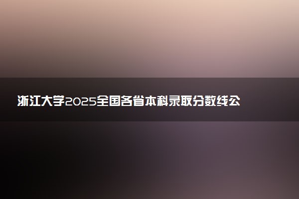 浙江大学2025全国各省本科录取分数线公布 最低分是多少