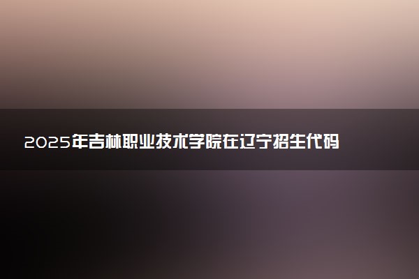 2025年吉林职业技术学院在辽宁招生代码：4567 专业代码及报考指南