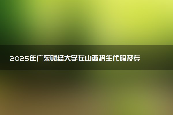 2025年广东财经大学在山西招生代码及专业代码 广东财经大学山西代码是多少？怎么查询？