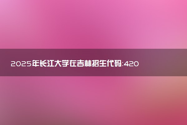 2025年长江大学在吉林招生代码：4204 专业代码及报考指南