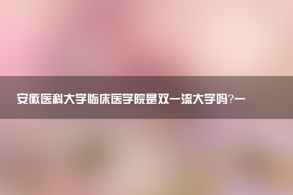 安徽医科大学临床医学院是双一流大学吗？一流学科有哪些及历年分数线位次