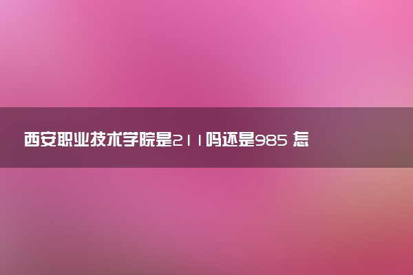 西安职业技术学院是211吗还是985 怎么样值得读吗及学长学姐评价
