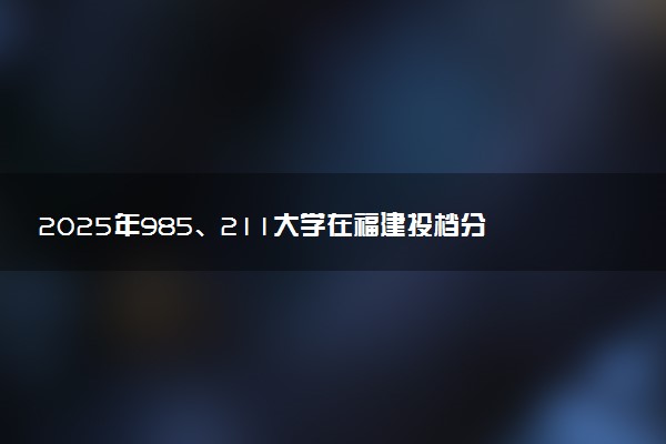 2025年985、211大学在福建投档分数线出炉 最低分是多少